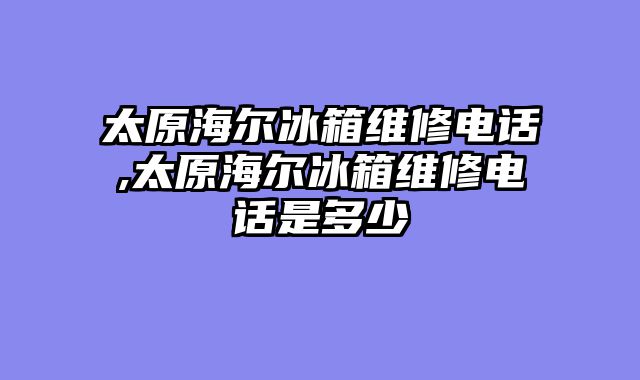 太原海尔冰箱维修电话,太原海尔冰箱维修电话是多少