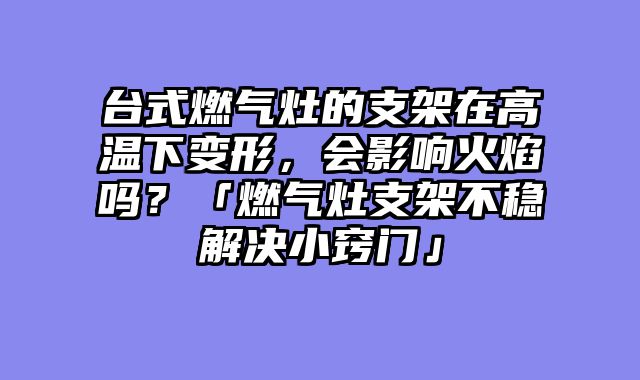 台式燃气灶的支架在高温下变形，会影响火焰吗？「燃气灶支架不稳解决小窍门」