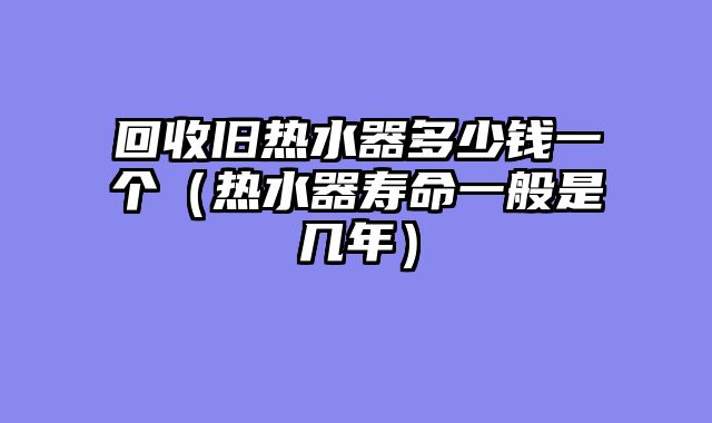 回收旧热水器多少钱一个（热水器寿命一般是几年）