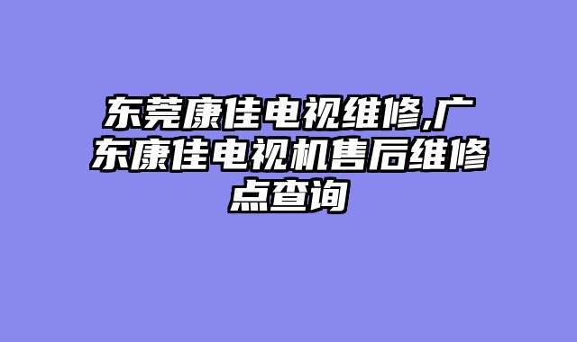 东莞康佳电视维修,广东康佳电视机售后维修点查询
