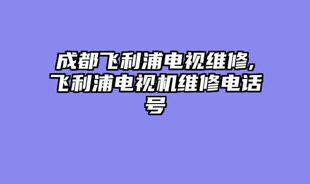成都飞利浦电视维修,飞利浦电视机维修电话号