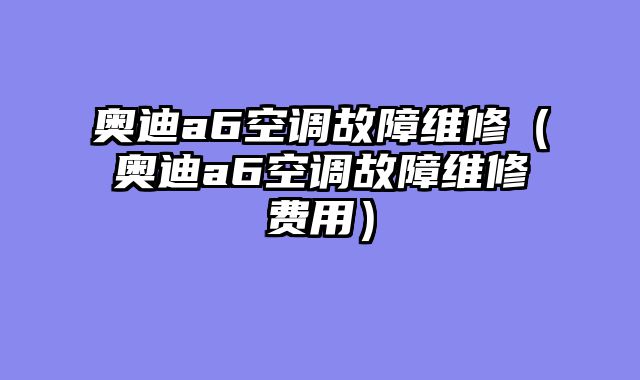 奥迪a6空调故障维修（奥迪a6空调故障维修费用）