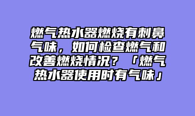 燃气热水器燃烧有刺鼻气味，如何检查燃气和改善燃烧情况？「燃气热水器使用时有气味」