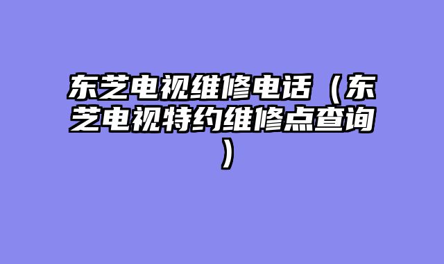 东芝电视维修电话（东芝电视特约维修点查询）