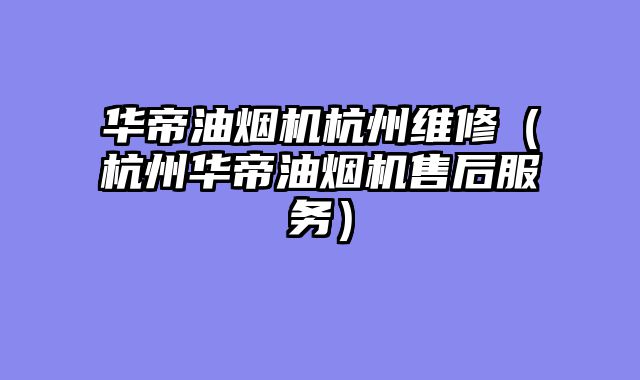 华帝油烟机杭州维修（杭州华帝油烟机售后服务）