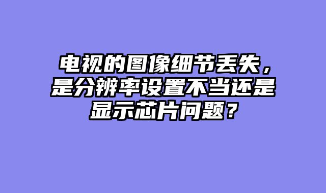 电视的图像细节丢失，是分辨率设置不当还是显示芯片问题？
