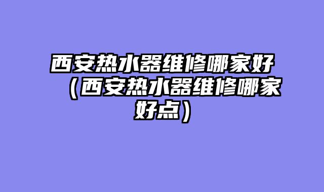 西安热水器维修哪家好（西安热水器维修哪家好点）