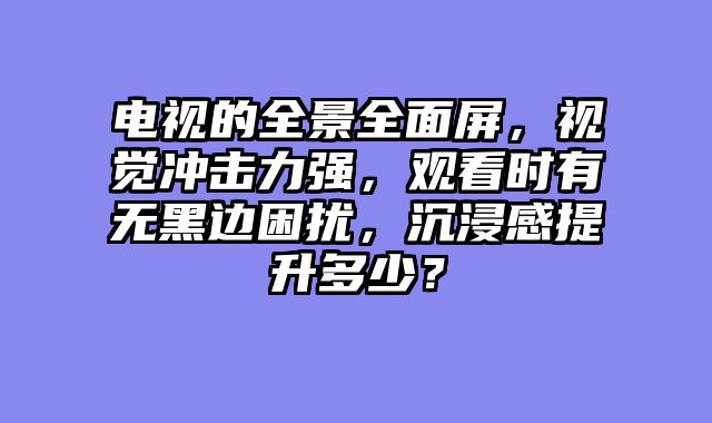 电视的全景全面屏，视觉冲击力强，观看时有无黑边困扰，沉浸感提升多少？