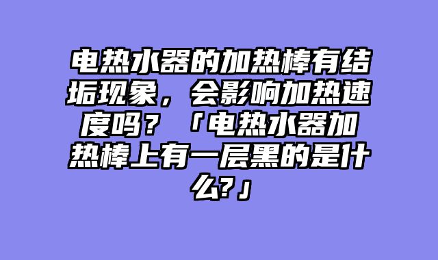电热水器的加热棒有结垢现象，会影响加热速度吗？「电热水器加热棒上有一层黑的是什么?」