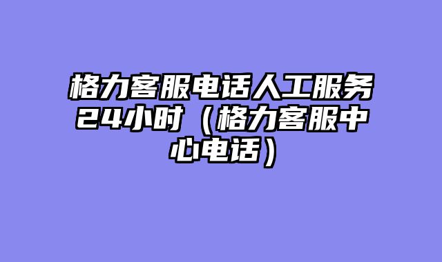 格力客服电话人工服务24小时（格力客服中心电话）