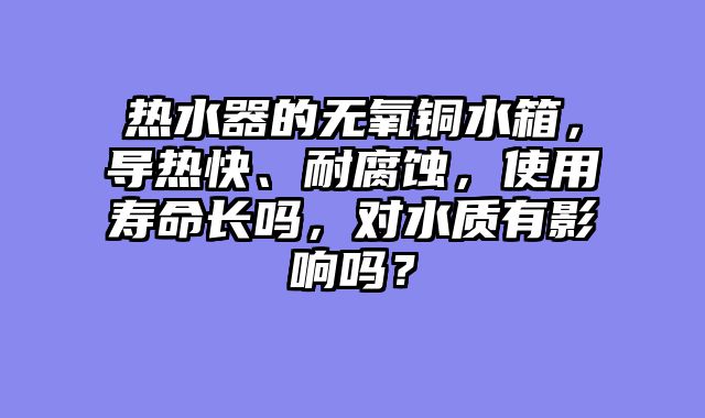 热水器的无氧铜水箱，导热快、耐腐蚀，使用寿命长吗，对水质有影响吗？