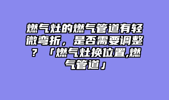 燃气灶的燃气管道有轻微弯折，是否需要调整？「燃气灶换位置,燃气管道」