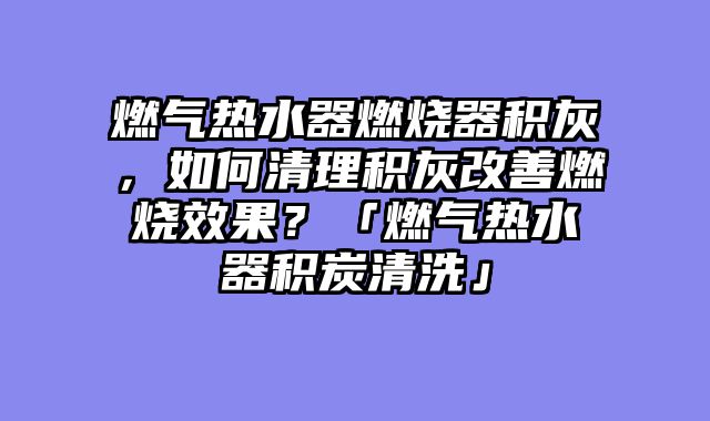 燃气热水器燃烧器积灰，如何清理积灰改善燃烧效果？「燃气热水器积炭清洗」
