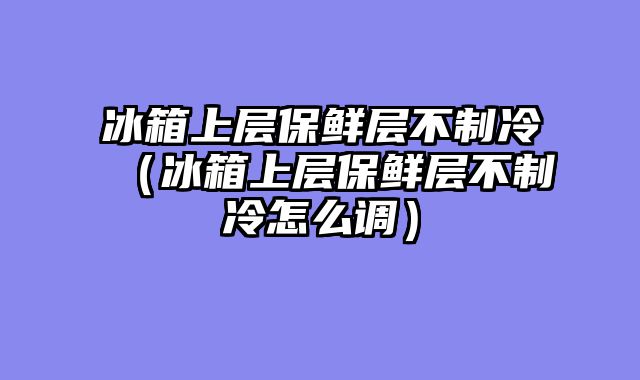 冰箱上层保鲜层不制冷（冰箱上层保鲜层不制冷怎么调）