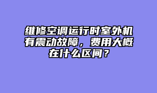 维修空调运行时室外机有震动故障，费用大概在什么区间？