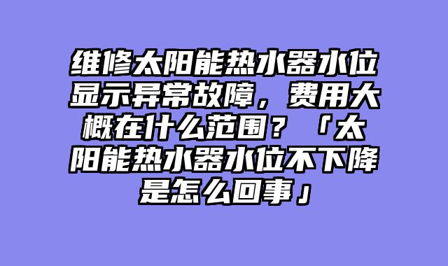 维修太阳能热水器水位显示异常故障，费用大概在什么范围？「太阳能热水器水位不下降是怎么回事」