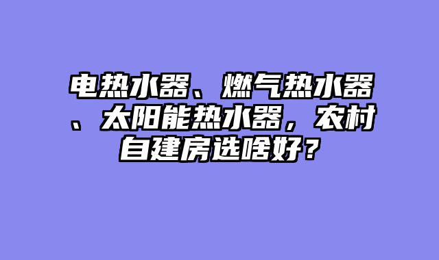 电热水器、燃气热水器、太阳能热水器，农村自建房选啥好？
