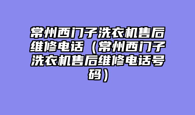 常州西门子洗衣机售后维修电话（常州西门子洗衣机售后维修电话号码）