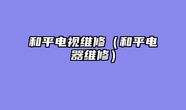 和平电视维修（和平电器维修）
