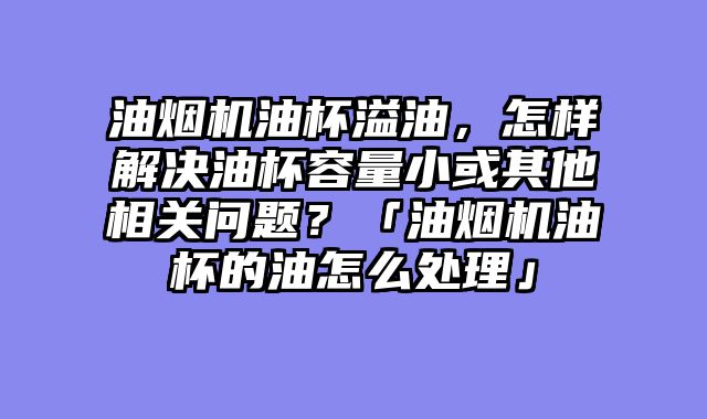 油烟机油杯溢油，怎样解决油杯容量小或其他相关问题？「油烟机油杯的油怎么处理」