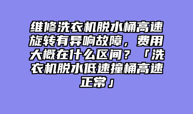 维修洗衣机脱水桶高速旋转有异响故障，费用大概在什么区间？「洗衣机脱水低速撞桶高速正常」