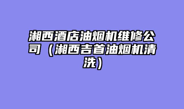 湘西酒店油烟机维修公司（湘西吉首油烟机清洗）