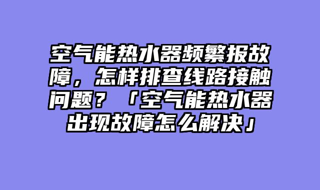空气能热水器频繁报故障，怎样排查线路接触问题？「空气能热水器出现故障怎么解决」