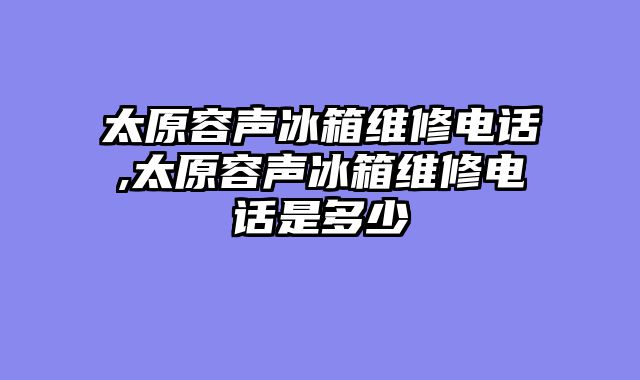 太原容声冰箱维修电话,太原容声冰箱维修电话是多少