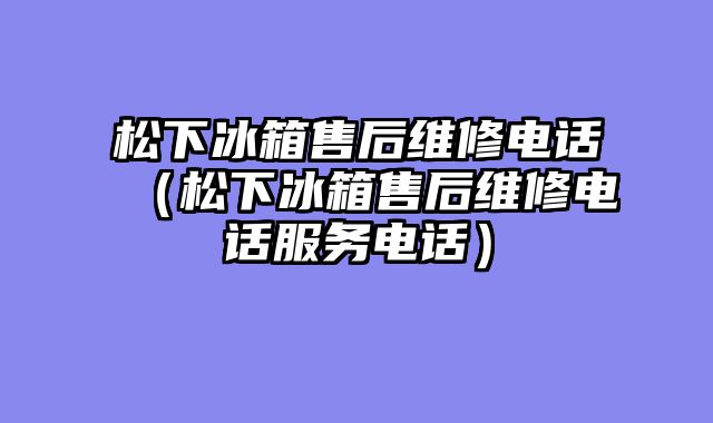 松下冰箱售后维修电话（松下冰箱售后维修电话服务电话）