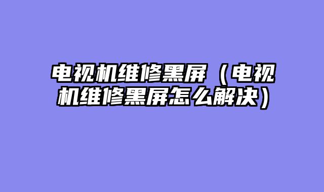 电视机维修黑屏（电视机维修黑屏怎么解决）
