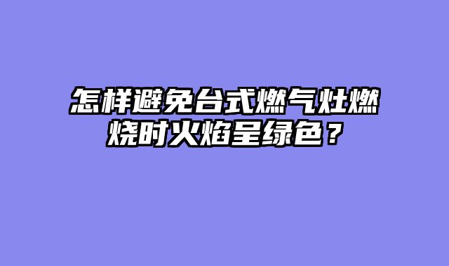 怎样避免台式燃气灶燃烧时火焰呈绿色？