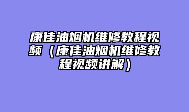 康佳油烟机维修教程视频（康佳油烟机维修教程视频讲解）