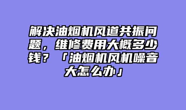 解决油烟机风道共振问题，维修费用大概多少钱？「油烟机风机噪音大怎么办」