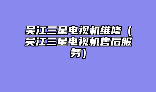 吴江三星电视机维修（吴江三星电视机售后服务）