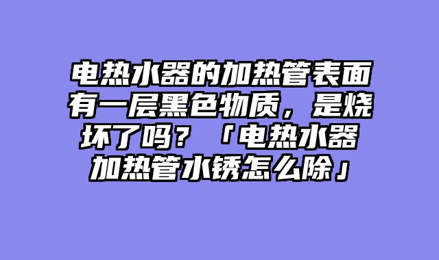电热水器的加热管表面有一层黑色物质，是烧坏了吗？「电热水器加热管水锈怎么除」