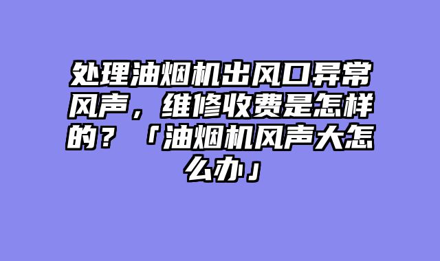 处理油烟机出风口异常风声，维修收费是怎样的？「油烟机风声大怎么办」
