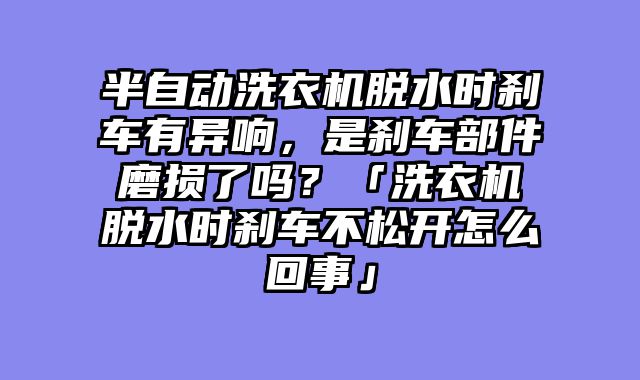 半自动洗衣机脱水时刹车有异响，是刹车部件磨损了吗？「洗衣机脱水时刹车不松开怎么回事」