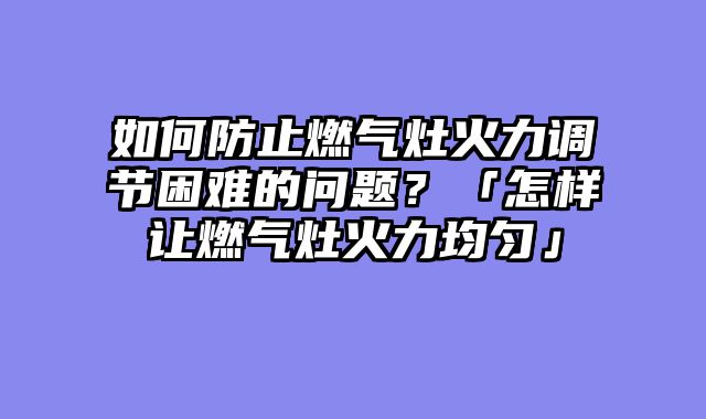 如何防止燃气灶火力调节困难的问题？「怎样让燃气灶火力均匀」