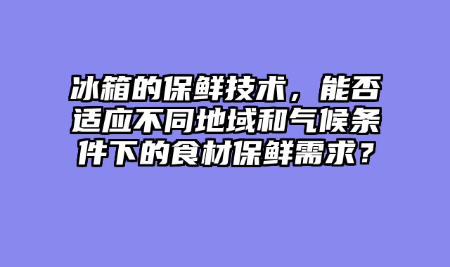 冰箱的保鲜技术，能否适应不同地域和气候条件下的食材保鲜需求？