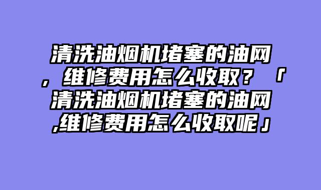 清洗油烟机堵塞的油网，维修费用怎么收取？「清洗油烟机堵塞的油网,维修费用怎么收取呢」