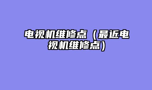 电视机维修点（最近电视机维修点）