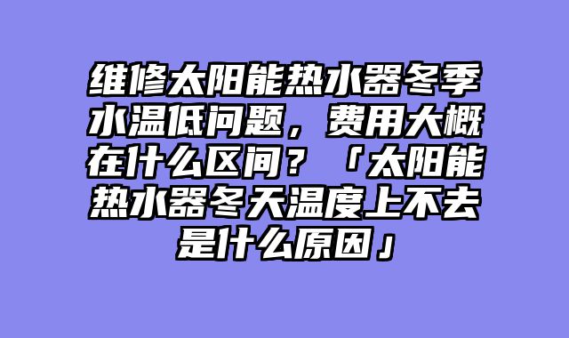 维修太阳能热水器冬季水温低问题，费用大概在什么区间？「太阳能热水器冬天温度上不去是什么原因」