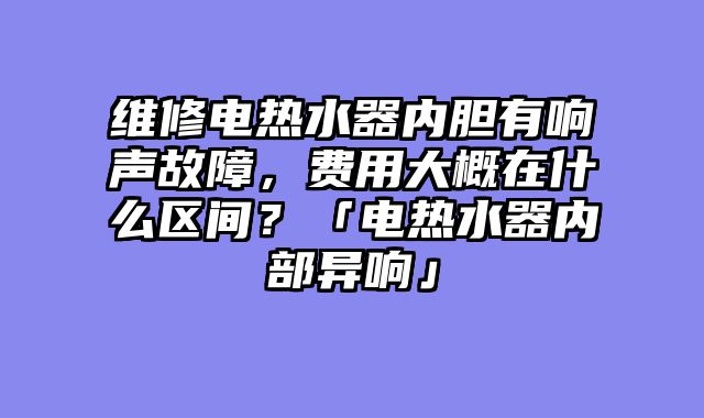 维修电热水器内胆有响声故障，费用大概在什么区间？「电热水器内部异响」