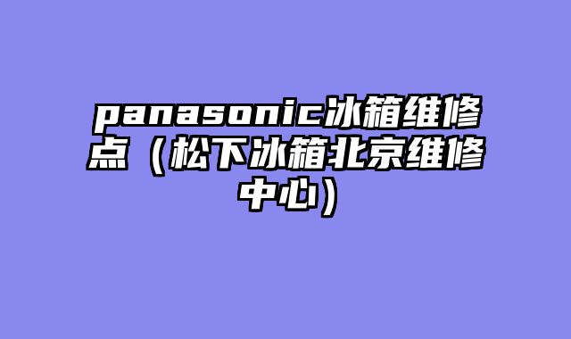 panasonic冰箱维修点（松下冰箱北京维修中心）