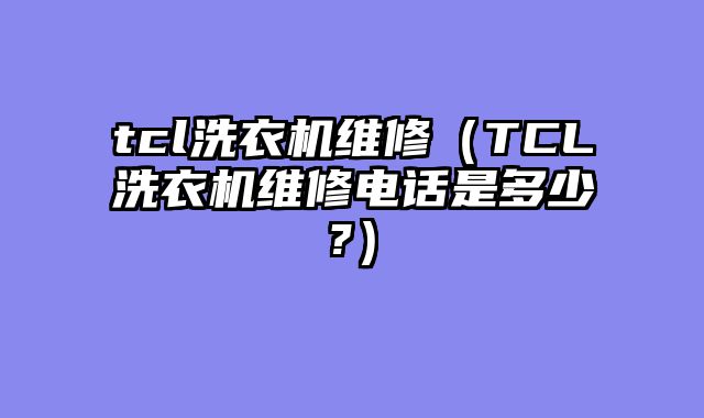 tcl洗衣机维修（TCL洗衣机维修电话是多少?）