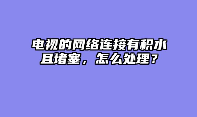电视的网络连接有积水且堵塞，怎么处理？