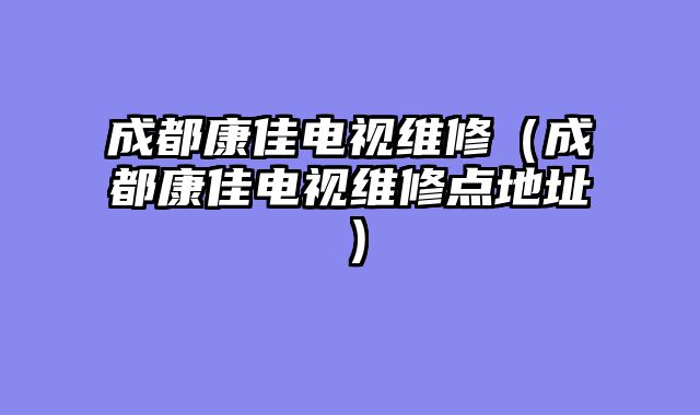 成都康佳电视维修（成都康佳电视维修点地址）