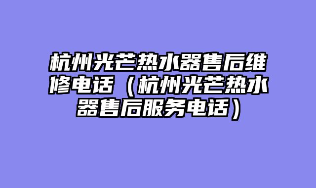 杭州光芒热水器售后维修电话（杭州光芒热水器售后服务电话）