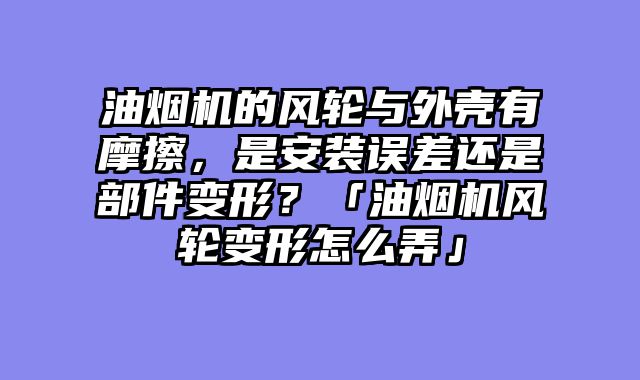 油烟机的风轮与外壳有摩擦，是安装误差还是部件变形？「油烟机风轮变形怎么弄」