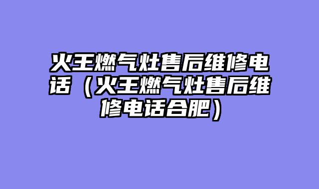 火王燃气灶售后维修电话（火王燃气灶售后维修电话合肥）